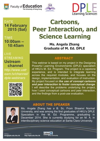 14 February
2015 (Sat)
10:00am –
10:45am
Ustream
channel
http://www.ustr
eam.tv/channel/
dple-webinars
Cartoons,
Peer Interaction, and
Science Learning
This webinar is based on my project in the Designing
Powerful Learning Environments (DPLE) specialism
of HKU’s M. Ed. Program. The project is a capstone
experience, and is intended to integrate learning
across the required modules, and focuses on the
design, implementation, and evaluation of instruction.
My project focused on the use of concept cartoons
and peer interaction to foster conceptual change.
I will describe the problems underlying the project,
how I used conceptual cartoons and peer interaction,
and the findings from a post-use evaluation.
Ms. Angela Zhang
Graduate of M. Ed. DPLE
Ms. Angela Zhang has a B. Sc. From Shaanxi Normal
University, and was among the first graduates of HKU’s DPLE
Specialism in the M. Ed. Programme, graduating in
December 2014. She is currently studying for an M. A. in
interdisciplinary science education at Santa Clara University.
 