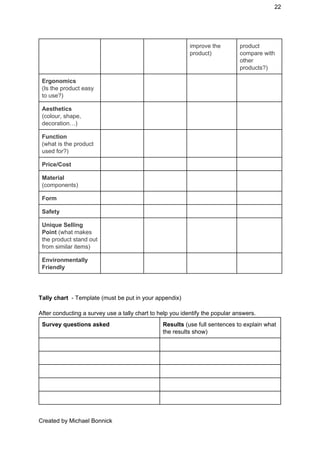22 
improve the 
product) 
product 
compare with 
other 
products?) 
Ergonomics  
(Is the product easy 
to use?) 
       
Aesthetics  
(colour, shape, 
decoration…) 
       
Function  
(what is the product 
used for?) 
       
Price/Cost         
Material 
(components) 
       
Form         
Safety         
Unique Selling 
Point ​(what makes 
the product stand out 
from similar items) 
       
Environmentally 
Friendly 
       
 
Tally chart ​ ­ Template (must be put in your appendix) 
 
After conducting a survey use a tally chart to help you identify the popular answers. 
Survey questions asked  Results ​(use full sentences to explain what 
the results show)  
   
   
   
   
   
Created by Michael Bonnick 
 