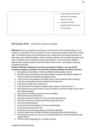 26 
● make statements without 
evidence from expert 
opinion or data 
● include all of their 
research within the body 
of the project. 
 
 
M4 Design Brief ​ ­ excellent student example 
 
Relevance: ​From my research and surveys, I have found out that the best solution to my 
problem is a desk tidy. From my research, I found out that many people suffer from a messy 
desk. This distracts them from finishing their work, makes them worry about lost items on 
their desks, and creates frustration. These working conditions are not useful for getting work 
done. Therefore, from my product analysis and research, I have found many different 
features that customers look for and what makes it easy to use. I will design a desk tidy 
using this information.  
Product Features: (based on my survey and product analysis, I can see which 
functions to apply, to modify or to omit from existing products and add to my own): 
● My desk tidy will be able to hold many different sized supplies at once 
● My desk tidy must be able to hold many different supplies with different weights (it 
must be durable to hold different weighted items) 
● It will consist of cool designs and bright colors to attract attention (eye­catching) 
● It will be a reasonable price (to be determined at the end) 
● It will have a modern and unique form 
● It will also have a fun feature (magnetic board, place to hold phone, etc…) 
● Size: Medium (so it doesn’t take up too much space, but it has enough room to store 
the needed supplies) 
● The cost of this product must be very low (£7 MAX) 
● Will be influenced by biomimicry 
● My product must be created in a very neat and organized way 
● It will use colorful and unique fonts (if the design has fonts) 
● Cool and smooth textures 
● I must decide my final design from many initial designs 
● It must be easy and safe to use 
● My product must have easy access to all stored materials 
● It will be made using available materials (preferably plastic/cardboard/wood) 
● The product must be very easy to use and take little time to store wanted items and 
retrieve others 
● Product must be appealing to my target audience 
 
Created by Michael Bonnick 
 
