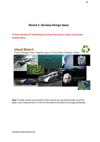 38 
 
 
Strand ii: Develop Design Ideas 
To find inspiration for developing your design ideas please create a mood board ­ 
example below. 
 
 
Step 1:​ Create a border (pencil only) of 10mm around your top and two sides of your A4 
paper. Use a measurement of 15 mm for the border at the bottom of the page (landscape) 
Created by Michael Bonnick 
 