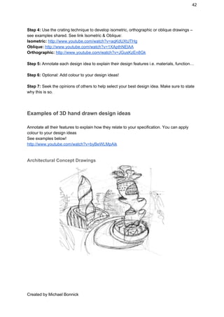 42 
Step 4:​ ​Use the crating technique to develop isometric, orthographic or oblique drawings – 
see examples shared. See link Isometric & Oblique:  
Isometric:​ ​http://www.youtube.com/watch?v=aqKdUXtJTHg 
Oblique:​ ​http://www.youtube.com/watch?v=1XApthNElAA 
Orthographic: ​http://www.youtube.com/watch?v=JGusKzEn8Gk  
 
Step 5:​ Annotate each design idea to explain their design features i.e. materials, function… 
 
Step 6:​ Optional: Add colour to your design ideas! 
 
Step 7:​ Seek the opinions of others to help select your best design idea. Make sure to state 
why this is so. 
 
Examples of 3D hand drawn design ideas 
 
Annotate all their features to explain how they relate to your specification. You can apply 
colour to your design ideas 
See examples below! 
http://www.youtube.com/watch?v=byBeWLMpAik 
 
Architectural Concept Drawings 
 
 
 
 
 
Created by Michael Bonnick 
 
