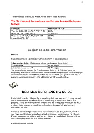 5 
 
 
The ePortfolios can include written, visual and/or audio materials. 
The file types and the maximum size that may be submitted are as 
follows: 
File type:  Maximum file size 
Text file (DOC, DOCX, PDF, RTF, TXT)  20Mb 
Audio file (AAC, M4A, MP3)  15 minutes 
Video file (F4V, FLV, M4V, MOV, MP4)  500Mb 
Image file (JPG, GIF)  5Mb 
 
 
Subject specific information 
Design 
Students complete a portfolio of work in the form of a design project 
Submission limits  ​(Moderators will not read beyond these limits)  
Written work  40 A4 pages 
Appendix (unassessed)*  10 A4 pages 
*An appendix can be used for ​Criterion A and Criterion D,​ This is a place for 
supporting research or raw data which would otherwise impact upon the overall page 
count maximum and will not form part of the assessment..(see guidance on how to 
prepare an appendix inclusive of a bibliography in Criterion A below) 
 
 
 
DSL: MLA REFERENCING GUIDE 
 
In­text citation and a bibliography is something that you need to do in every subject 
and in everyday life. It is extremely important that you understand how to do it 
properly. There are many different systems, but the IB requires you to use the MLA 
system. Below are some guidelines on how to do it properly. If you have any 
questions, just ask! 
 
You must acknowledge other writers’ work when you use it in your work, whether 
you have used the information from a book, magazine, newspaper or the internet. 
Even if someone has told you an idea, you should acknowledge it. Failure to do so 
amounts to plagiarism and is a serious offence. 
Created by Michael Bonnick 
 