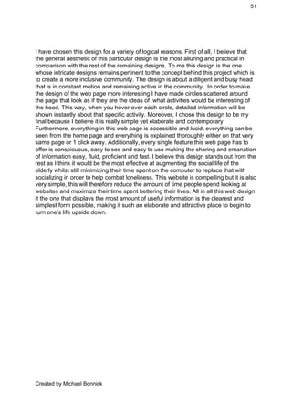 51 
 
I have chosen this design for a variety of logical reasons. First of all, I believe that 
the general aesthetic of this particular design is the most alluring and practical in 
comparison with the rest of the remaining designs. To me this design is the one 
whose intricate designs remains pertinent to the concept behind this project which is 
to create a more inclusive community. The design is about a diligent and busy head 
that is in constant motion and remaining active in the community.  In order to make 
the design of the web page more interesting I have made circles scattered around 
the page that look as if they are the ideas of  what activities would be interesting of 
the head. This way, when you hover over each circle, detailed information will be 
shown instantly about that specific activity. Moreover, I chose this design to be my 
final because I believe it is really simple yet elaborate and contemporary. 
Furthermore, everything in this web page is accessible and lucid, everything can be 
seen from the home page and everything is explained thoroughly either on that very 
same page or 1 click away. Additionally, every single feature this web page has to 
offer is conspicuous, easy to see and easy to use making the sharing and emanation 
of information easy, fluid, proficient and fast. I believe this design stands out from the 
rest as I think it would be the most effective at augmenting the social life of the 
elderly whilst still minimizing their time spent on the computer to replace that with 
socializing in order to help combat loneliness. This website is compelling but it is also 
very simple, this will therefore reduce the amount of time people spend looking at 
websites and maximize their time spent bettering their lives. All in all this web design 
it the one that displays the most amount of useful information is the clearest and 
simplest form possible, making it such an elaborate and attractive place to begin to 
turn one’s life upside down.  
 
 
 
 
 
 
 
 
 
 
 
 
 
 
 
 
 
 
 
 
 
Created by Michael Bonnick 
 