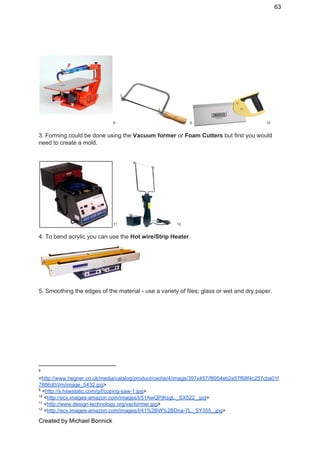 63 
 8 9 10
3. Forming could be done using the ​Vacuum former​ or ​Foam Cutters ​but first you would 
need to create a mold. 
 
   11 12
4. To bend acrylic you can use the ​Hot wire/Strip Heater​. 
 
5. Smoothing the edges of the material ­ use a variety of files; glass or wet and dry paper. 
 
8
 
<​http://www.hegner.co.uk/media/catalog/product/cache/4/image/397x457/f8954eb2a57f68f4c257cba01f
7886d0/i/m/image_5432.jpg​> 
9
 <​http://s.hswstatic.com/gif/coping­saw­1.jpg​> 
10
 <​http://ecx.images­amazon.com/images/I/51AwQPjKsgL._SX522_.jpg​> 
11
 <​http://www.design­technology.org/vacformer.jpg​> 
12
 <​http://ecx.images­amazon.com/images/I/41%2BW%2BDna­7L._SY355_.jpg​> 
Created by Michael Bonnick 
 