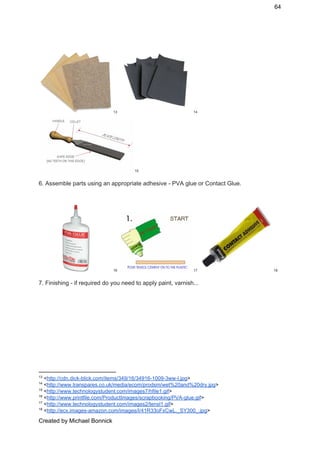 64 
 13 14
 15
6. Assemble parts using an appropriate adhesive ­ PVA glue or Contact Glue. 
 
     16 17 18
7. Finishing ­ if required do you need to apply paint, varnish... 
 
13
 <​http://cdn.dick­blick.com/items/349/16/34916­1009­3ww­l.jpg​> 
14
 <​http://www.transpares.co.uk/media/ecom/prodsm/wet%20and%20dry.jpg​> 
15
 <​http://www.technologystudent.com/images7/hfile1.gif​> 
16
 <​http://www.printfile.com/ProductImages/scrapbooking/PVA­glue.gif​> 
17
 <​http://www.technologystudent.com/images2/tensl1.gif​> 
18
 <​http://ecx.images­amazon.com/images/I/41R33oFxCwL._SY300_.jpg​> 
Created by Michael Bonnick 
 