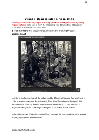 66 
 
 
Strand ii: Demonstrate Technical Skills 
Visually document the key stages of making your final prototype/product by taking 
regular pictures. ​Make sure to insert the images into your document and add captions 
underneath to explain the process or step.  
Student example : ​Visually documenting the making Process 
Creating the .gif 
 
 
In order to create a moving .gif, the picture must be different within more than one frame in 
order to achieve movement. In my research, I had found that epileptics decreased their 
seizures more commonly as rapid eye movement. so in order to do that, I decided to 
displace the foreground and background slightly, to create that “twitch motion”. 
 
In the picture above, I have demonstrated how I captured the foreground, using the pen tool 
and highlighting what was necessary. 
Created by Michael Bonnick 
 
