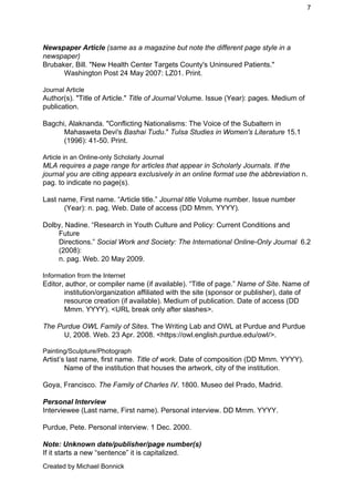 7 
Newspaper Article ​(same as a magazine but note the different page style in a 
newspaper) 
Brubaker, Bill. "New Health Center Targets County's Uninsured Patients." 
Washington Post 24 May 2007: LZ01. Print. 
 
Journal Article 
Author(s). "Title of Article." ​Title of Journal​ Volume. Issue (Year): pages. Medium of 
publication. 
 
Bagchi, Alaknanda. "Conflicting Nationalisms: The Voice of the Subaltern in 
Mahasweta Devi's ​Bashai Tudu​." ​Tulsa Studies in Women's Literature​ 15.1 
(1996): 41­50. Print. 
 
Article in an Online­only Scholarly Journal 
MLA requires a page range for articles that appear in Scholarly Journals. If the 
journal you are citing appears exclusively in an online format use the abbreviation ​n. 
pag. to indicate no page(s). 
 
Last name, First name. “Article title.” ​Journal title ​Volume number. Issue number 
(Year): n. pag. Web. Date of access (DD Mmm. YYYY).  
 
Dolby, Nadine. “Research in Youth Culture and Policy: Current Conditions and 
Future  
Directions.” ​Social Work and Society: The International Online­Only Journal​  6.2 
(2008):  
n. pag. Web. 20 May 2009. 
 
Information from the Internet 
Editor, author, or compiler name (if available). “Title of page.” ​Name of Site​. Name of 
institution/organization affiliated with the site (sponsor or publisher), date of 
resource creation (if available). Medium of publication. Date of access (DD 
Mmm. YYYY). <URL break only after slashes>. 
 
The Purdue OWL Family of Sites​. The Writing Lab and OWL at Purdue and Purdue 
U, 2008. Web. 23 Apr. 2008. <https://owl.english.purdue.edu/owl/>. 
 
Painting/Sculpture/Photograph 
Artist’s last name, first name. ​Title of work​. Date of composition (DD Mmm. YYYY). 
Name of the institution that houses the artwork, city of the institution. 
 
Goya, Francisco. ​The Family of Charles IV​. 1800. Museo del Prado, Madrid. 
 
Personal Interview 
Interviewee (Last name, First name). Personal interview. DD Mmm. YYYY. 
 
Purdue, Pete. Personal interview. 1 Dec. 2000. 
 
Note: Unknown date/publisher/page number(s) 
If it starts a new “sentence” it is capitalized. 
Created by Michael Bonnick 
 