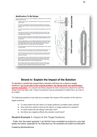 90 
 
 
Strand iv: Explain the Impact of the Solution 
To identify or predict the impact that a solution will have on a client or target 
audience, ​you must refer to the original problem, the design brief, the specification 
and the evaluation.​ ​You should use these aspects to draw conclusions about how well the 
design brief has been met. These conclusions may be presented in written form, as a list or 
as a table. 
 
The following questions may help you to explain the impact of the solution of the client or 
target audience. 
● To what extent has the client’s or target audience’s problem been solved? 
● How does this solution improve the client’s or target audience’s situation? 
● To what extent has the design brief been met? 
● Are there any negative effects this solution could have? 
Student Example 1:​ Impact on the Target Audience 
Firstly, from the expert appraisal, I can tell that I have completed my product to a very high                                     
quality and extent, especially for my initial plans as I far exceeded and outdid my initial plans                                 
Created by Michael Bonnick 
 