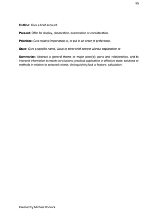 95 
 
Outline:​ Give a brief account. 
 
Present:​ Offer for display, observation, examination or consideration. 
 
Prioritize:​ Give relative importance to, or put in an order of preference. 
 
State: ​Give a specific name, value or other brief answer without explanation or  
 
Summarize: ​Abstract a general theme or major point(s); parts and relationships, and to                         
interpret information to reach conclusions; practical application or effective state; solutions or                       
methods in relation to selected criteria; distinguishing fact or feature; calculation. 
Created by Michael Bonnick 
 