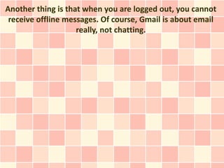 Another thing is that when you are logged out, you cannot
 receive offline messages. Of course, Gmail is about email
                    really, not chatting.
 