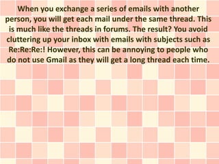 When you exchange a series of emails with another
person, you will get each mail under the same thread. This
 is much like the threads in forums. The result? You avoid
cluttering up your inbox with emails with subjects such as
 Re:Re:Re:! However, this can be annoying to people who
do not use Gmail as they will get a long thread each time.
 
