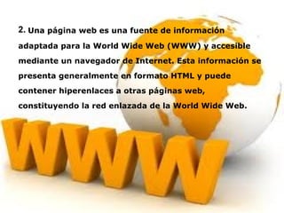 2.   Una página web es una fuente de información adaptada para la World Wide Web (WWW) y accesible mediante un navegador de Internet. Esta información se presenta generalmente en formato HTML y puede contener hiperenlaces a otras páginas web, constituyendo la red enlazada de la World Wide Web. 