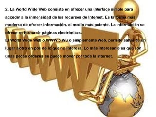 2. La World Wide Web consiste en ofrecer una interface simple para acceder a la inmensidad de los recursos de Internet. Es la forma más moderna de ofrecer información. el medio más potente. La información se ofrece en forma de páginas electrónicas. El World Wide Web o WWW o W3 o simplemente Web, permite saltar de un lugar a otro en pos de lo que no interesa. Lo más interesante es que con unas pocas ordenes se puede mover por toda la Internet. 