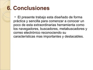 6. Conclusiones El presente trabajo esta diseñado de forma práctica y sencilla para comenzar a conocer un poco de esta extraordinarias herramienta como los navegadores, buscadores, metabuscadores y correo electrónico reconociendo su características mas importantes y destacables. 