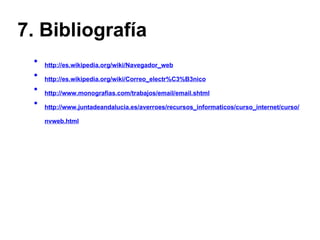 7. Bibliografía http://es.wikipedia.org/wiki/Navegador_web http://es.wikipedia.org/wiki/Correo_electr%C3%B3nico http://www.monografias.com/trabajos/email/email.shtml http://www.juntadeandalucia.es/averroes/recursos_informaticos/curso_internet/curso/nvweb.html 