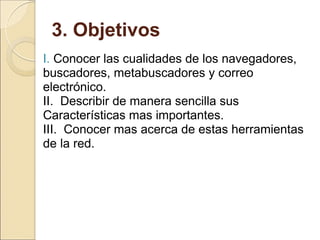 3. Objetivos  I.  Conocer las cualidades de los navegadores, buscadores, metabuscadores y correo electrónico.  II.  Describir de manera sencilla sus Características mas importantes. III.  Conocer mas acerca de estas herramientas de la red. 