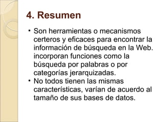 4. Resumen Son herramientas o mecanismos certeros y eficaces para encontrar la información de búsqueda en la Web. incorporan funciones como la búsqueda por palabras o por categorías jerarquizadas. No todos tienen las mismas características, varían de acuerdo al tamaño de sus bases de datos. 