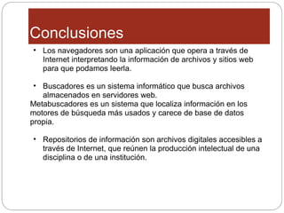 Conclusiones Los navegadores son una aplicación que opera a través de Internet interpretando la información de archivos y sitios web para que podamos leerla. Buscadores es un sistema informático que busca archivos almacenados en servidores web. Metabuscadores es un sistema que localiza información en los motores de búsqueda más usados y carece de base de datos propia. Repositorios de información son archivos digitales accesibles a través de Internet, que reúnen la producción intelectual de una disciplina o de una institución. 