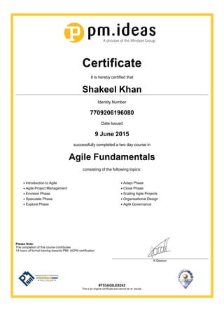 Certificate
It is hereby certified that
Shakeel Khan
Identity Number
7709206196080
Date Issued
9 June 2015
successfully completed a two day course in
Agile Fundamentals
consisting of the following topics:
Introduction to Agile
Agile Project Management
Envision Phase
Speculate Phase
Explore Phase
Adapt Phase
Close Phase
Scaling Agile Projects
Organisational Design
Agile Governance
Please Note:
The completion of this course contributes
14 hours of formal training towards PMI- ACP® certification
K Deacon
#T53AGILE0242
This is an original certificate and cannot be re- issued.
 