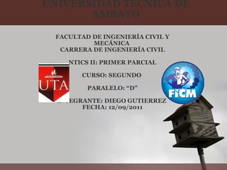 UNIVERSIDAD TÉCNICA DE AMBATO FACULTAD DE INGENIERÍA CIVIL Y MECÁNICA  CARRERA DE INGENIERÍA CIVIL   NTICS II: PRIMER PARCIAL   CURSO: SEGUNDO    PARALELO: “D”   INTEGRANTE: DIEGO GUTIERREZ  FECHA: 12/09/2011 