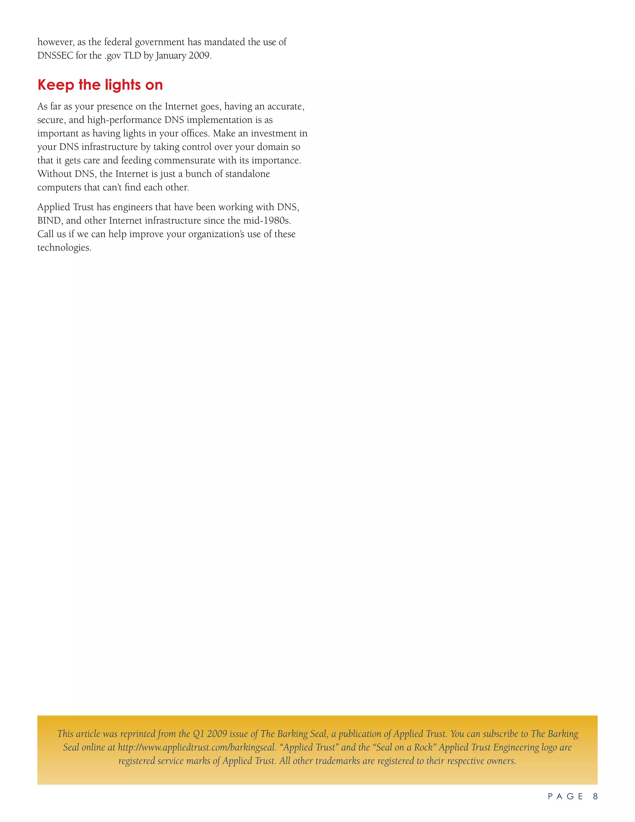 P A G E 8
however, as the federal government has mandated the use of
DNSSEC for the .gov TLD by January 2009.
Keep the lights on
As far as your presence on the Internet goes, having an accurate,
secure, and high-performance DNS implementation is as
important as having lights in your offices. Make an investment in
your DNS infrastructure by taking control over your domain so
that it gets care and feeding commensurate with its importance.
Without DNS, the Internet is just a bunch of standalone
computers that can’t find each other.
Applied Trust has engineers that have been working with DNS,
BIND, and other Internet infrastructure since the mid-1980s.
Call us if we can help improve your organization’s use of these
technologies.
This article was reprinted from the Q1 2009 issue of The Barking Seal, a publication of Applied Trust. You can subscribe to The Barking
Seal online at http://www.appliedtrust.com/barkingseal. “Applied Trust” and the “Seal on a Rock” Applied Trust Engineering logo are
registered service marks of Applied Trust. All other trademarks are registered to their respective owners.
 