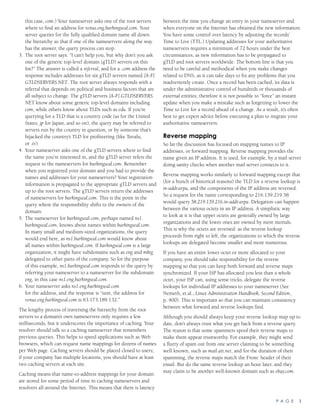 P A G E 3
this case, com.) Your nameserver asks one of the root servers
where to find an address for venus.eng.barkingseal.com. Your
server queries for the fully qualified domain name all down
the hierarchy so that if one of the nameservers along the way
has the answer, the query process can stop.
3.	 The root server says: “I can’t help you, but why don’t you ask
one of the generic top-level domain (gTLD) servers on this
list?” The answer is called a referral, and for a .com address the
response includes addresses for six gTLD servers named [A-F].
GTLDSERVERS.NET. The root server always responds with a
referral that depends on political and business factors that are
all subject to change. The gTLD servers [A-F].GTLDSERVERS.
NET know about some generic top-level domains including
com, while others know about TLDs such as edu. If you’re
querying for a TLD that is a country code (us for the United
States, jp for Japan, and so on), the query may be referred to
servers run by the country in question, or by someone that’s
hijacked the country’s TLD for profiteering (like Tuvalu,
or .tv).
4.	 Your nameserver asks one of the gTLD servers where to find
the name you’re interested in, and the gTLD server refers the
request to the nameservers for barkingseal.com. Remember
when you registered your domain and you had to provide the
names and addresses for your nameservers? Your registration
information is propagated to the appropriate gTLD servers and
up to the root servers. The gTLD servers return the addresses
of nameservers for barkingseal.com. This is the point in the
query where the responsibility shifts to the owners of the
domain.
5.	 The nameserver for barkingseal.com, perhaps named ns1.
barkingseal.com, knows about names within barkingseal.com.
In many small and medium-sized organizations, the query
would end here, as ns1.barkingseal.com would know about
all names within barkingseal.com. If barkingseal.com is a large
organization, it might have subdomains such as eng and mktg
delegated to other parts of the company. So for the purpose
of this example, ns1.barkingseal.com responds to the query by
referring your nameserver to a nameserver for the subdomain
eng, in this case ns1.eng.barkingseal.com.
6.	 Your nameserver asks ns1.eng.barkingseal.com
for the address, and the response is “sure, the address for
venus.eng.barkingseal.com is 63.173.189.132.”
The lengthy process of traversing the hierarchy from the root
servers to a domain’s own nameservers only requires a few
milliseconds, but it underscores the importance of caching. Your
resolver should talk to a caching nameserver that remembers
previous queries. This helps to speed applications such as Web
browsers, which can request name mappings for dozens of names
per Web page. Caching servers should be placed closed to users;
if your company has multiple locations, you should have at least
two caching servers at each site.
Caching means that name-to-address mappings for your domain
are stored for some period of time in caching nameservers and
resolvers all around the Internet. This means that there is latency
between the time you change an entry in your nameserver and
when everyone on the Internet has obtained the new information.
You have some control over latency by adjusting the records’
Time to Live (TTL.) Updating addresses for your authoritative
nameservers requires a minimum of 72 hours under the best
circumstances, as new information has to be propagated to
gTLD and root servers worldwide. The bottom line is that you
need to be careful and methodical when you make changes
related to DNS, as it can take days to fix any problems that you
inadvertently create. Once a record has been cached, its data is
under the administrative control of hundreds or thousands of
external entities; therefore it is not possible to “force” an instant
update when you make a mistake such as forgetting to lower the
Time to Live for a record ahead of a change. As a result, it’s often
best to get expert advice before executing a plan to migrate your
authoritative nameservers.
Reverse mapping
So far the discussion has focused on mapping names to IP
addresses, or forward mapping. Reverse mapping provides the
name given an IP address. It is used, for example, by a mail server
doing sanity checks when another mail server connects to it.
Reverse mapping works similarly to forward mapping except that
(for a bunch of historical reasons) the TLD for a reverse lookup is
in-addr.arpa, and the components of the IP address are reversed.
So a request for the name corresponding to 216.139.219.58
would query 58.219.139.216.in-addr.arpa. Delegation can happen
between the various octets in an IP address. A simplistic way
to look at it is that upper octets are generally owned by large
organizations and the lower ones are owned by mere mortals.
This is why the octets are reversed: as the reverse lookup
proceeds from right to left, the organizations to which the reverse
lookups are delegated become smaller and more numerous.
If you have an entire lower octet or more allocated to your
company, you should take responsibility for the reverse
mapping so that you can keep both forward and reverse maps
synchronized. If your ISP has allocated you less than a whole
octet, your ISP can, using some tricks, delegate the reverse
lookups for individual IP addresses to your nameserver (See
Nemeth, et.al., Linux Administration Handbook, Second Edition,
p. 400). This is important so that you can maintain consistency
between what forward and reverse lookups find.
Although you should always keep your reverse lookup map up to
date, don’t always trust what you get back from a reverse query.
The reason is that some spammers spoof their reverse maps to
make them appear trustworthy. For example, they might send
a flurry of spam out from one server claiming to be something
well known, such as mail.att.net, and for the duration of their
spamming, the reverse maps match the From: header of their
email. But do the same reverse lookup an hour later, and they
may claim to be another well-known domain such as ebay.com.
 