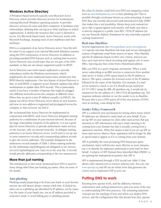 P A G E 4
Windows Active Directory
A Windows-based network typically runs Microsoft Active
Directory, which provides directory services for workstations
running Microsoft Windows operating systems. It provides
directory services for users and their computers. It facilitates trust
relationships, defining who can log in to what machines in which
organizations. It defines the resources that a user is allowed to
access. For Microsoft-based email, Active Directory works with
Microsoft Exchange, keeping track of user mailboxes and their
attributes.
DNS is a component of an Active Directory server. Your life will
be easier if you support your internal Microsoft Windows systems
using the DNS components of Active Directory. In addition to
providing standard DNS features such as caching and recursion,
Active Directory uses record types that are not part of the DNS
standard, so they are not always supported (easily) in BIND.
Active Directory uses multi-master replication to provide
redundancy within the Windows environment, which
supplements the more traditional master-slave architecture that
BIND directly implements. One nice feature of Active Directory is
that, as with BIND, it supports secure dynamic updates that allow
workstations to update their DNS records. This is particularly
useful if you have a number of laptops that might be plugged
into different networks across the company at different times.
When they are given a new IP address (usually via DHCP), the
laptop can tell its Active Directory server about its new location,
and now its new address is registered and propagated across the
company so that everyone can find it.
We recommend that Active Directory be implemented in
conjunction with BIND, with Active Directory delegated naming
authority for a subdomain of your internal network. Because of
the large vulnerability footprint of the platform, it is not a good
idea for Active Directory to provide authoritative name services
on the Internet, only on internal networks. To delegate naming
authority to an Active Directory server, you’ll need to set up one
or more nameserver records and corresponding address records
to give the servers addresses. The example delegation in the
nameserver record example of Table 1 shows naming authority
for the subdomain eng.barkingseal.com delegated to two servers,
[ns1,ns2].eng.barkingseal.com. Later on in the zone file, A records
would provide addresses corresponding to the two nameservers.
More than just naming
The introduction to this article mentioned how DNS is used for
many things other than just looking up names. Here are some of
the details.
Anti-phishing
Phishing emails purporting to be from your bank or your favorite
auction site will almost always contain a link that, if clicked on,
takes you to a phishing site identified by IP address, not by name.
Use the name of your bank’s site, not an IP address provided in
someone’s email, to avoid falling prey to phishing attacks.
But what if a hacker could fool your DNS into mapping a name
such as www.bankofamerica.com to their phishing site? This is
possible through a technique known as cache poisoning. A major
DNS flaw was recently discovered (and announced in July 2008)
that makes this a real possibility. Always keep your nameserver
up to date to guard against such attacks, and make sure that it
is directly mapped to a public (non-RFC 1918) IP address (do
not use Network Address Translation for any externally-exposed
caching nameserver)
Real-time blacklists
Several organizations (see www.spamhaus.org or www.spamcop.
net) operate real-time blacklists that help mail servers distinguish
sources of legitimate email from sources of spam. They blacklist
specific IP addresses based on their own criteria, and you can
have your mail server check incoming mail against one or more
RBLs, rejecting any that comes from a blacklisted address.
RBLs use DNS as a query-response mechanism. When a mail
server subscribing to an RBL receives a connection from another
mail server, it forms a DNS query based on the IP address it
detects. The query contains the reversed octets of the IP address
followed by the name of the blacklist. For example, if a mail
server wanted to check to see if it should accept mail from
63.173.189.1 using the RBL sbl.spamhaus.org, it would ask its
nameserver for the address of 1.189.173.63.sbl.spamhaus.org. The
response indicates whether or not the sender is on its blacklist.
Because this is just a DNS query, all of the nice features of DNS,
such as caching, come along for free.
Sender Policy Framework
SPF is a relatively new mechanism for letting others know which
IP addresses are allowed to send email on your behalf. If you
set up SPF in your nameserver, then other mail servers that pay
attention to SPF information will reject email claiming to be
coming from your domain but that is actually coming from a
spammer’s machine. What this means is that if you set up SPF, as
more mail servers observe them, spammers will no longer be able
to spoof email to appear as if it is coming from your domain.
SPF is probably the most promising DNS-based anti-spam
mechanism, and it will become more effective as more domains
use it to identify the addresses authorized to send mail on their
behalf. A relative of SPF, Domain Keys Identified Mail (DKIM), is
not gaining the widespread acceptance that SPF is.
SPF is implemented through a TXT record (see Table 1) that
allows other nameservers to retrieve arbitrary text. You can visit
www.openspf.org and fill out an online form that generates the
correct text to implement SFP at your site.
Putting DNS to work
Knowing how queries work, and the difference between
authoritative and caching nameservers, puts you most of the way
to understanding DNS best practices. The remaining important
concepts are the topology of how and where you deploy DNS
servers, and the configuration files that dictate how they operate.
 