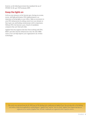 P A G E 8
however, as the federal government has mandated the use of
DNSSEC for the .gov TLD by January 2009.
Keep the lights on
As far as your presence on the Internet goes, having an accurate,
secure, and high-performance DNS implementation is as
important as having lights in your offices. Make an investment in
your DNS infrastructure by taking control over your domain so
that it gets care and feeding commensurate with its importance.
Without DNS, the Internet is just a bunch of standalone
computers that can’t find each other.
Applied Trust has engineers that have been working with DNS,
BIND, and other Internet infrastructure since the mid-1980s.
Call us if we can help improve your organization’s use of these
technologies.
This article was reprinted from the Q1 2009 issue of The Barking Seal, a publication of Applied Trust. You can subscribe to The Barking
Seal online at http://www.appliedtrust.com/barkingseal. “Applied Trust” and the “Seal on a Rock” Applied Trust Engineering logo are
registered service marks of Applied Trust. All other trademarks are registered to their respective owners.
 