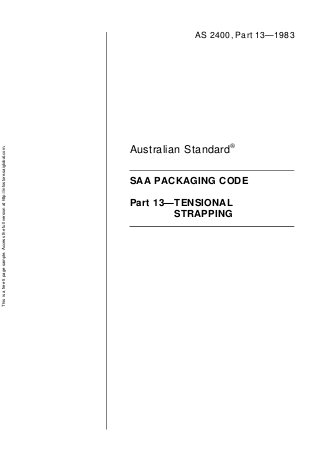This is a free 5 page sample. Access the full version at http://infostore.saiglobal.com.




                                                Part 13—TENSIONAL
                                                        STRAPPING
                                                                                         Australian Standard®

                                                                    SAA PACKAGING CODE
                                                                                                                AS 2400, Part 13—1983
 