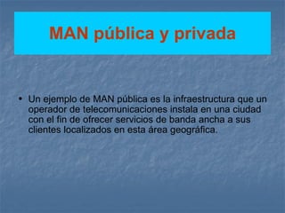 MAN pública y privada Un ejemplo de MAN pública es la infraestructura que un operador de telecomunicaciones instala en una ciudad con el fin de ofrecer servicios de banda ancha a sus clientes localizados en esta área geográfica. 