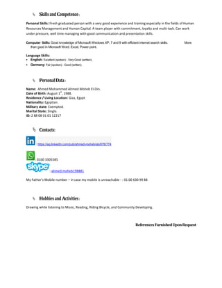  SkillsandCompetence:
Personal Skills: Fresh graduated person with a very good experience and training especially in the fields of Human
Resources Management and Human Capital. A team player with commitment, loyalty and multi-task. Can work
under pressure, well time managing with good communication and presentation skills.
Computer Skills: Good knowledge of Microsoft Windows XP, 7 and 8 with efficient internet search skills. More
than good in Microsoft Word, Excel, Power point.
Language Skills:
 English: Excellent (spoken) - Very Good (written).
 Germany: Fair (spoken) - Good (written).
 PersonalData:
Name: Ahmed Mohammed Ahmed Moheb El-Din.
Date of Birth: August 1
st
, 1988.
Residence / Living Location: Giza, Egypt
Nationality: Egyptian.
Military state: Exempted.
Marital State: Single.
ID: 2 88 08 01 01 12217
 Contacts:
: https://eg.linkedin.com/pub/ahmed-moheb/ab/676/774
: 0100 3305585
: ahmed.moheb198881
My Father’s Mobile number – in case my mobile is unreachable - : 01 00 630 99 88
 HobbiesandActivities:
Drawing while listening to Music, Reading, Riding Bicycle, and Community Developing.
ReferencesFurnishedUponRequest
 