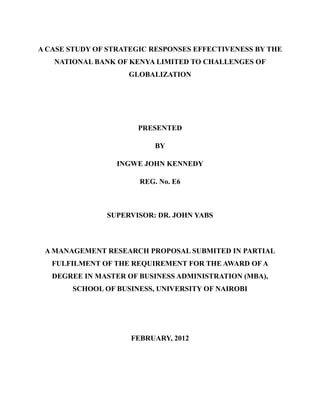 A CASE STUDY OF STRATEGIC RESPONSES EFFECTIVENESS BY THE
NATIONAL BANK OF KENYA LIMITED TO CHALLENGES OF
GLOBALIZATION
PRESENTED
BY
INGWE JOHN KENNEDY
REG. No. E6
SUPERVISOR: DR. JOHN YABS
A MANAGEMENT RESEARCH PROPOSAL SUBMITED IN PARTIAL
FULFILMENT OF THE REQUIREMENT FOR THE AWARD OF A
DEGREE IN MASTER OF BUSINESS ADMINISTRATION (MBA),
SCHOOL OF BUSINESS, UNIVERSITY OF NAIROBI
FEBRUARY, 2012
 