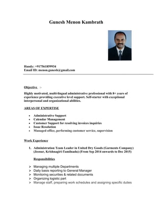 Gunesh Menon Kambrath
Handy: +917561859934
Email ID: menon.gunesh@gmail.com
Objective :-
Highly motivated, multi-lingual administrative professional with 8+ years of
experience providing executive level support. Self-starter with exceptional
interpersonal and organizational abilities.
AREAS OF EXPERTISE
• Administrative Support
• Calendar Management
• Customer Support for resolving invoices inquiries
• Issue Resolution
• Managed office, performing customer service, supervision
Work Experience
1. Administration Team Leader in United Dry Goods (Garments Company)
(Jeenur, Krishnagiri-Tamilnadu) (From Sep 2014 onwards to Dec 2015)
Responsibilities
 Managing multiple Departments
 Daily basis reporting to General Manager
 Monitoring securities & related documents
 Organizing logistic part
 Manage staff, preparing work schedules and assigning specific duties
 