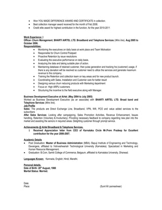 • Won YOU MADE DIFFERENCE AWARD AND CERTIFICATE in collection.
• Best collection manager award received for the month of Feb 2008.
• Credit elite award for highest contribution in the function, for the year 2010-2011
Work Experience I
Officer- Churn Management, BHARTI AIRTEL LTD. Broadband and Telephone Services (Wire line), Aug 2005 to
October 2006.
Responsibilities:
• Monitoring the executives on daily basis at work place and Team Motivation
• Responsible for Churn Control Postpaid
• Proactive Retention by issue resolutions
• Evaluating the executive performance on daily basis.
• Analyzing the data and taking suitable plan of action.
• Maintaining database of retained customer, their pulse generation and tracking his (customer) usage, if
there is any deviation will be resolved so customer need to utilize the services and generate maximum
revenue to the company.
• Training the Retention and collection team on key areas and for new product launch.
• Coordinating with Sales, Installation and Customer care for better result
• Designing various churn reducing products with Marketing department
• Focus on High ARPU customers
• Structuring the incentive to the field executive along with Manager.
Business Development Executive at Airtel. (May 2004 to July 2005)
Worked as Business Development Executive (as an associate) with BHARTI AIRTEL LTD. Broad band and
Telephone Services (Wire line).
Job Profile
Sales: The products are Direct Exchange Line, Broadband, VPN, Wifi, PCO and value added services to the
subscribers
After Sales Services: Looking after campaigning, Sales Promotion Activities, Revenue Enhancement, Issues
handling, Retention (Voluntary & Involuntary), Providing necessary feedback to company regarding new plan into the
market and assisting the seniors in required areas. Delighting customer through prompt service.
Achievements @ Airtel Broadband & Telephone Services.
1 Received Appreciation letter from CEO of Karnataka Circle Mr.Prem Pradeep for Excellent
contribution for the year 2006-2007.
Academic Details
• Post Graduation: Master of Business Administration (MBA)- Bapuji Institute of Engineering and Technology,
Davangere, affiliated to Vishveshwariah Technological University (Karnataka). Specialized in Marketing and
Human Resource Management.
• Graduation: B.Com, Samiti College of Commerce, Belgaum, affiliated to Karnataka University, Dharwad.
Languages Known: Kannada, English, Hindi, Marathi.
Personal details.
Date of Birth: 28th
August, 1980
Marital Status: Married.
Date:
Place: (Sunil M Laxmeshwar)
 