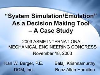 “System Simulation/Emulation” As a Decision Making Tool – A Case Study 
2003 ASME INTERNATIONAL MECHANICAL ENGINEERING CONGRESS 
November 18, 2003 
Karl W. Berger, P.E. DCM, Inc. 
Balaji Krishnamurthy Booz Allen Hamilton  