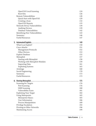 OpenVAS Local Scanning 124
Root Kits 126
Remote Vulnerabilities 128
Quick Start with OpenVAS 129
Creating a Scan 132
OpenVAS Reports 135
Network Device Vulnerabilities 139
Auditing Devices 139
Database Vulnerabilities 142
Identifying New Vulnerabilities 143
Summary 146
Useful Resources 147
5. Automated Exploits. . . . . . . . . . . . . . . . . . . . . . . . . . . . . . . . . . . . . . . . . . . . . . . . . . . . . . . . 149
What Is an Exploit? 150
Cisco Attacks 151
Management Protocols 152
Other Devices 153
Exploit Database 155
Metasploit 157
Starting with Metasploit 158
Working with Metasploit Modules 159
Importing Data 161
Exploiting Systems 165
Armitage 168
Social Engineering 170
Summary 173
Useful Resources 173
6. Owning Metasploit. . . . . . . . . . . . . . . . . . . . . . . . . . . . . . . . . . . . . . . . . . . . . . . . . . . . . . . . 175
Scanning for Targets 176
Port Scanning 176
SMB Scanning 180
Vulnerability Scans 181
Exploiting Your Target 182
Using Meterpreter 185
Meterpreter Basics 185
User Information 186
Process Manipulation 189
Privilege Escalation 192
Pivoting to Other Networks 196
Maintaining Access 199
Table of Contents | v
 