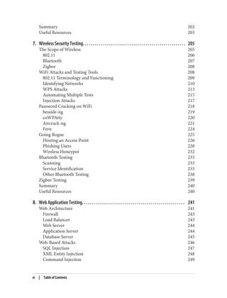 Summary 202
Useful Resources 203
7. Wireless Security Testing. . . . . . . . . . . . . . . . . . . . . . . . . . . . . . . . . . . . . . . . . . . . . . . . . . . 205
The Scope of Wireless 205
802.11 206
Bluetooth 207
Zigbee 208
WiFi Attacks and Testing Tools 208
802.11 Terminology and Functioning 209
Identifying Networks 210
WPS Attacks 213
Automating Multiple Tests 215
Injection Attacks 217
Password Cracking on WiFi 218
besside-ng 219
coWPAtty 220
Aircrack-ng 221
Fern 224
Going Rogue 225
Hosting an Access Point 226
Phishing Users 228
Wireless Honeypot 232
Bluetooth Testing 233
Scanning 233
Service Identification 235
Other Bluetooth Testing 238
Zigbee Testing 239
Summary 240
Useful Resources 240
8. Web Application Testing. . . . . . . . . . . . . . . . . . . . . . . . . . . . . . . . . . . . . . . . . . . . . . . . . . . 241
Web Architecture 241
Firewall 243
Load Balancer 243
Web Server 244
Application Server 244
Database Server 245
Web-Based Attacks 246
SQL Injection 247
XML Entity Injection 248
Command Injection 249
vi | Table of Contents
 
