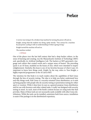 Preface
A novice was trying to fix a broken Lisp machine by turning the power off and on.
Knight, seeing what the student was doing, spoke sternly: “You cannot fix a machine
by just power-cycling it with no understanding of what is going wrong.”
Knight turned the machine off and on.
The machine worked.
—AI Koan
One of the places over the last half century that had a deep hacker culture, in the
sense of learning and creating, was the Massachusetts Institute of Technology (MIT)
and, specifically, its Artificial Intelligence Lab. The hackers at MIT generated a lan‐
guage and culture that created words and a unique sense of humor. The preceding
quote is an AI koan, modeled on the koans of Zen, which were intended to inspire
enlightenment. Similarly, this koan is one of my favorites because of what it says: it’s
important to know how things work. Knight, by the way, refers to Tom Knight, a
highly respected programmer at the AI Lab at MIT.
The intention for this book is to teach readers about the capabilities of Kali Linux
through the lens of security testing. The idea is to help you better understand how
and why things work. Kali Linux is a security-oriented Linux distribution, so it ends
up being popular with people who do security testing or penetration testing for either
sport or vocation. While it does have its uses as a general-purpose Linux distribution
and for use with forensics and other related tasks, it really was designed with security
testing in mind. As such, most of the book’s content focuses on using tools that Kali
provides. Many of these tools are not necessarily easily available with other Linux dis‐
tributions. While the tools can be installed, sometimes built from source, installation
is easier if the package is in the distribution’s repository.
ix
 