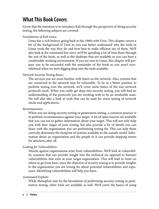 What This Book Covers
Given that the intention is to introduce Kali through the perspective of doing security
testing, the following subjects are covered:
Foundations of Kali Linux
Linux has a rich history, going back to the 1960s with Unix. This chapter covers a
bit of the background of Unix so you can better understand why the tools in
Linux work the way they do and how best to make efficient use of them. We’ll
also look at the command line since we’ll be spending a lot of time there through
the rest of the book, as well as the desktops that are available so you can have a
comfortable working environment. If you are new to Linux, this chapter will pre‐
pare you to be successful with the remainder of the book so you aren’t over‐
whelmed when we start digging deep into the tools available.
Network Security Testing Basics
The services you are most familiar with listen on the network. Also, systems that
are connected to the network may be vulnerable. To be in a better position to
perform testing over the network, we’ll cover some basics of the way network
protocols work. When you really get deep into security testing, you will find an
understanding of the protocols you are working with to be an invaluable asset.
We will also take a look at tools that can be used for stress testing of network
stacks and applications.
Reconnaissance
When you are doing security testing or penetration testing, a common practice is
to perform reconnaissance against your target. A lot of open sources are available
that you can use to gather information about your target. This will not only help
you with later stages of your testing, but also provide a lot of details you can
share with the organization you are performing testing for. This can help them
correctly determine the footprint of systems available to the outside world. Infor‐
mation about an organization and the people in it can provide stepping stones
for attackers, after all.
Looking for Vulnerabilities
Attacks against organizations arise from vulnerabilities. We’ll look at vulnerabil‐
ity scanners that can provide insight into the technical (as opposed to human)
vulnerabilities that exist at your target organization. This will lead to hints on
where to go from here, since the objective of security testing is to provide insights
to the organization you are testing for about potential vulnerabilities and expo‐
sures. Identifying vulnerabilities will help you there.
Automated Exploits
While Metasploit may be the foundation of performing security testing or pene‐
tration testing, other tools are available as well. We’ll cover the basics of using
x | Preface
 