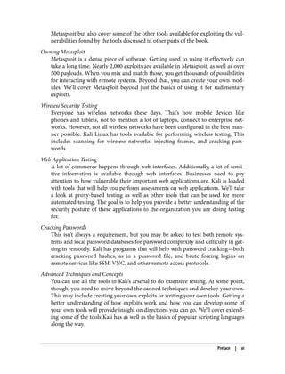 Metasploit but also cover some of the other tools available for exploiting the vul‐
nerabilities found by the tools discussed in other parts of the book.
Owning Metasploit
Metasploit is a dense piece of software. Getting used to using it effectively can
take a long time. Nearly 2,000 exploits are available in Metasploit, as well as over
500 payloads. When you mix and match those, you get thousands of possibilities
for interacting with remote systems. Beyond that, you can create your own mod‐
ules. We’ll cover Metasploit beyond just the basics of using it for rudimentary
exploits.
Wireless Security Testing
Everyone has wireless networks these days. That’s how mobile devices like
phones and tablets, not to mention a lot of laptops, connect to enterprise net‐
works. However, not all wireless networks have been configured in the best man‐
ner possible. Kali Linux has tools available for performing wireless testing. This
includes scanning for wireless networks, injecting frames, and cracking pass‐
words.
Web Application Testing
A lot of commerce happens through web interfaces. Additionally, a lot of sensi‐
tive information is available through web interfaces. Businesses need to pay
attention to how vulnerable their important web applications are. Kali is loaded
with tools that will help you perform assessments on web applications. We’ll take
a look at proxy-based testing as well as other tools that can be used for more
automated testing. The goal is to help you provide a better understanding of the
security posture of these applications to the organization you are doing testing
for.
Cracking Passwords
This isn’t always a requirement, but you may be asked to test both remote sys‐
tems and local password databases for password complexity and difficulty in get‐
ting in remotely. Kali has programs that will help with password cracking—both
cracking password hashes, as in a password file, and brute forcing logins on
remote services like SSH, VNC, and other remote access protocols.
Advanced Techniques and Concepts
You can use all the tools in Kali’s arsenal to do extensive testing. At some point,
though, you need to move beyond the canned techniques and develop your own.
This may include creating your own exploits or writing your own tools. Getting a
better understanding of how exploits work and how you can develop some of
your own tools will provide insight on directions you can go. We’ll cover extend‐
ing some of the tools Kali has as well as the basics of popular scripting languages
along the way.
Preface | xi
 