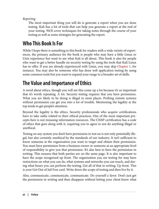 Reporting
The most important thing you will do is generate a report when you are done
testing. Kali has a lot of tools that can help you generate a report at the end of
your testing. We’ll cover techniques for taking notes through the course of your
testing as well as some strategies for generating the report.
Who This Book Is For
While I hope there is something in this book for readers with a wide variety of experi‐
ences, the primary audience for the book is people who may have a little Linux or
Unix experience but want to see what Kali is all about. This book is also for people
who want to get a better handle on security testing by using the tools that Kali Linux
has to offer. If you are already experienced with Linux, you may skip Chapter 1, for
instance. You may also be someone who has done web application testing by using
some common tools but you want to expand your range to a broader set of skills.
The Value and Importance of Ethics
A word about ethics, though you will see this come up a lot because it’s so important
that it’s worth repeating. A lot. Security testing requires that you have permission.
What you are likely to be doing is illegal in most places. Probing remote systems
without permission can get you into a lot of trouble. Mentioning the legality at the
top tends to get people’s attention.
Beyond the legality is the ethics. Security professionals who acquire certifications
have to take oaths related to their ethical practices. One of the most important pre‐
cepts here is not misusing information resources. The CISSP certification has a code
of ethics that goes along with it, requiring you to agree to not do anything illegal or
unethical.
Testing on any system you don’t have permission to test on is not only potentially ille‐
gal, but also certainly unethical by the standards of our industry. It isn’t sufficient to
know someone at the organization you want to target and obtain their permission.
You must have permission from a business owner or someone at an appropriate level
of responsibility to give you that permission. It’s also best to have the permission in
writing. This ensures that both parties are on the same page. It is also important to
have the scope recognized up front. The organization you are testing for may have
restrictions on what you can do, what systems and networks you can touch, and dur‐
ing what hours you can perform the testing. Get all of that in writing. Up front. This
is your Get Out of Jail Free card. Write down the scope of testing and then live by it.
Also, communicate, communicate, communicate. Do yourself a favor. Don’t just get
the permission in writing and then disappear without letting your client know what
xii | Preface
 