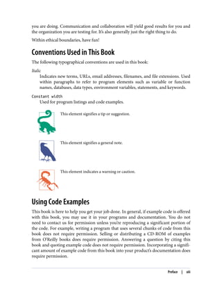 you are doing. Communication and collaboration will yield good results for you and
the organization you are testing for. It’s also generally just the right thing to do.
Within ethical boundaries, have fun!
Conventions Used in This Book
The following typographical conventions are used in this book:
Italic
Indicates new terms, URLs, email addresses, filenames, and file extensions. Used
within paragraphs to refer to program elements such as variable or function
names, databases, data types, environment variables, statements, and keywords.
Constant width
Used for program listings and code examples.
This element signifies a tip or suggestion.
This element signifies a general note.
This element indicates a warning or caution.
Using Code Examples
This book is here to help you get your job done. In general, if example code is offered
with this book, you may use it in your programs and documentation. You do not
need to contact us for permission unless you’re reproducing a significant portion of
the code. For example, writing a program that uses several chunks of code from this
book does not require permission. Selling or distributing a CD-ROM of examples
from O’Reilly books does require permission. Answering a question by citing this
book and quoting example code does not require permission. Incorporating a signifi‐
cant amount of example code from this book into your product’s documentation does
require permission.
Preface | xiii
 