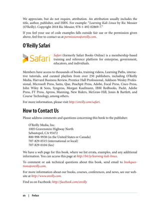 We appreciate, but do not require, attribution. An attribution usually includes the
title, author, publisher, and ISBN. For example: “Learning Kali Linux by Ric Messier
(O’Reilly). Copyright 2018 Ric Messier, 978-1-492-02869-7.”
If you feel your use of code examples falls outside fair use or the permission given
above, feel free to contact us at permissions@oreilly.com.
O’Reilly Safari
Safari (formerly Safari Books Online) is a membership-based
training and reference platform for enterprise, government,
educators, and individuals.
Members have access to thousands of books, training videos, Learning Paths, interac‐
tive tutorials, and curated playlists from over 250 publishers, including O’Reilly
Media, Harvard Business Review, Prentice Hall Professional, Addison-Wesley Profes‐
sional, Microsoft Press, Sams, Que, Peachpit Press, Adobe, Focal Press, Cisco Press,
John Wiley & Sons, Syngress, Morgan Kaufmann, IBM Redbooks, Packt, Adobe
Press, FT Press, Apress, Manning, New Riders, McGraw-Hill, Jones & Bartlett, and
Course Technology, among others.
For more information, please visit http://oreilly.com/safari.
How to Contact Us
Please address comments and questions concerning this book to the publisher:
O’Reilly Media, Inc.
1005 Gravenstein Highway North
Sebastopol, CA 95472
800-998-9938 (in the United States or Canada)
707-829-0515 (international or local)
707-829-0104 (fax)
We have a web page for this book, where we list errata, examples, and any additional
information. You can access this page at http://bit.ly/learning-kali-linux.
To comment or ask technical questions about this book, send email to bookques‐
tions@oreilly.com.
For more information about our books, courses, conferences, and news, see our web‐
site at http://www.oreilly.com.
Find us on Facebook: http://facebook.com/oreilly
xiv | Preface
 