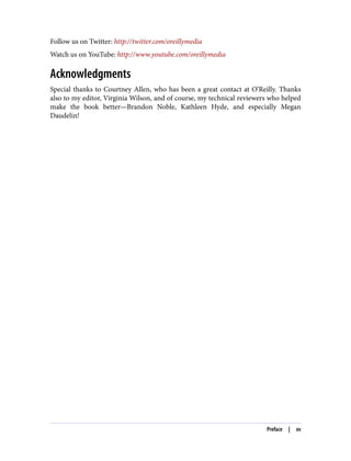 Follow us on Twitter: http://twitter.com/oreillymedia
Watch us on YouTube: http://www.youtube.com/oreillymedia
Acknowledgments
Special thanks to Courtney Allen, who has been a great contact at O’Reilly. Thanks
also to my editor, Virginia Wilson, and of course, my technical reviewers who helped
make the book better—Brandon Noble, Kathleen Hyde, and especially Megan
Daudelin!
Preface | xv
 
