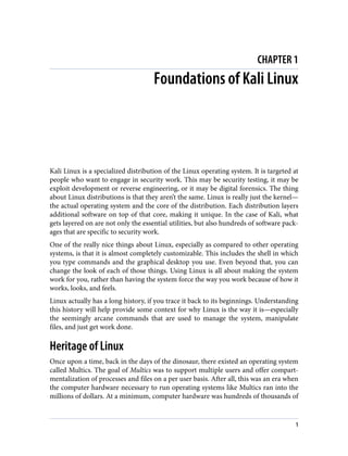 CHAPTER 1
Foundations of Kali Linux
Kali Linux is a specialized distribution of the Linux operating system. It is targeted at
people who want to engage in security work. This may be security testing, it may be
exploit development or reverse engineering, or it may be digital forensics. The thing
about Linux distributions is that they aren’t the same. Linux is really just the kernel—
the actual operating system and the core of the distribution. Each distribution layers
additional software on top of that core, making it unique. In the case of Kali, what
gets layered on are not only the essential utilities, but also hundreds of software pack‐
ages that are specific to security work.
One of the really nice things about Linux, especially as compared to other operating
systems, is that it is almost completely customizable. This includes the shell in which
you type commands and the graphical desktop you use. Even beyond that, you can
change the look of each of those things. Using Linux is all about making the system
work for you, rather than having the system force the way you work because of how it
works, looks, and feels.
Linux actually has a long history, if you trace it back to its beginnings. Understanding
this history will help provide some context for why Linux is the way it is—especially
the seemingly arcane commands that are used to manage the system, manipulate
files, and just get work done.
Heritage of Linux
Once upon a time, back in the days of the dinosaur, there existed an operating system
called Multics. The goal of Multics was to support multiple users and offer compart‐
mentalization of processes and files on a per user basis. After all, this was an era when
the computer hardware necessary to run operating systems like Multics ran into the
millions of dollars. At a minimum, computer hardware was hundreds of thousands of
1
 