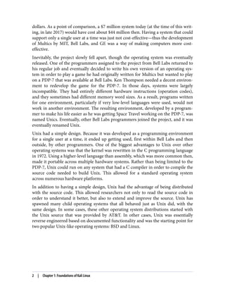 dollars. As a point of comparison, a $7 million system today (at the time of this writ‐
ing, in late 2017) would have cost about $44 million then. Having a system that could
support only a single user at a time was just not cost-effective—thus the development
of Multics by MIT, Bell Labs, and GE was a way of making computers more cost-
effective.
Inevitably, the project slowly fell apart, though the operating system was eventually
released. One of the programmers assigned to the project from Bell Labs returned to
his regular job and eventually decided to write his own version of an operating sys‐
tem in order to play a game he had originally written for Multics but wanted to play
on a PDP-7 that was available at Bell Labs. Ken Thompson needed a decent environ‐
ment to redevelop the game for the PDP-7. In those days, systems were largely
incompatible. They had entirely different hardware instructions (operation codes),
and they sometimes had different memory word sizes. As a result, programs written
for one environment, particularly if very low-level languages were used, would not
work in another environment. The resulting environment, developed by a program‐
mer to make his life easier as he was getting Space Travel working on the PDP-7, was
named Unics. Eventually, other Bell Labs programmers joined the project, and it was
eventually renamed Unix.
Unix had a simple design. Because it was developed as a programming environment
for a single user at a time, it ended up getting used, first within Bell Labs and then
outside, by other programmers. One of the biggest advantages to Unix over other
operating systems was that the kernel was rewritten in the C programming language
in 1972. Using a higher-level language than assembly, which was more common then,
made it portable across multiple hardware systems. Rather than being limited to the
PDP-7, Unix could run on any system that had a C compiler in order to compile the
source code needed to build Unix. This allowed for a standard operating system
across numerous hardware platforms.
In addition to having a simple design, Unix had the advantage of being distributed
with the source code. This allowed researchers not only to read the source code in
order to understand it better, but also to extend and improve the source. Unix has
spawned many child operating systems that all behaved just as Unix did, with the
same design. In some cases, these other operating system distributions started with
the Unix source that was provided by AT&T. In other cases, Unix was essentially
reverse engineered based on documented functionality and was the starting point for
two popular Unix-like operating systems: BSD and Linux.
2 | Chapter 1: Foundations of Kali Linux
 