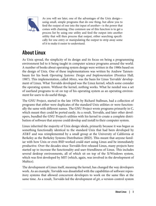 As you will see later, one of the advantages of the Unix design—
using small, simple programs that do one thing, but allow you to
feed the output of one into the input of another—is the power that
comes with chaining. One common use of this function is to get a
process list by using one utility and feed the output into another
utility that will then process that output, either searching specifi‐
cally for one entry or manipulating the output to strip away some
of it to make it easier to understand.
About Linux
As Unix spread, the simplicity of its design and its focus on being a programming
environment led to it being taught in computer science programs around the world.
A number of books about operating system design were written in the 1980s based on
the design of Unix. One of these implementations was written by Andrew Tannen‐
baum for his book Operating Systems: Design and Implementation (Prentice Hall,
1987). This implementation, called Minix, was the basis for Linus Torvalds’ develop‐
ment of Linux. What Torvalds developed was the Linux kernel, which some consider
the operating system. Without the kernel, nothing works. What he needed was a set
of userland programs to sit on top of his operating system as an operating environ‐
ment for users to do useful things.
The GNU Project, started in the late 1970s by Richard Stallman, had a collection of
programs that either were duplicates of the standard Unix utilities or were function‐
ally the same with different names. The GNU Project wrote programs primarily in C,
which meant they could be ported easily. As a result, Torvalds, and later other devel‐
opers, bundled the GNU Project’s utilities with his kernel to create a complete distri‐
bution of software that anyone could develop and install to their computer system.
Linux inherited the majority of Unix design ideals, primarily because it was begun as
something functionally identical to the standard Unix that had been developed by
AT&T and was reimplemented by a small group at the University of California at
Berkeley as the Berkeley Systems Distribution (BSD). This meant that anyone famil‐
iar with how Unix or even BSD worked could start using Linux and be immediately
productive. Over the decades since Torvalds first released Linux, many projects have
started up to increase the functionality and user-friendliness of Linux. This includes
several desktop environments, all of which sit on top of the X/Windows system,
which was first developed by MIT (which, again, was involved in the development of
Multics).
The development of Linux itself, meaning the kernel, has changed the way developers
work. As an example, Torvalds was dissatisfied with the capabilities of software repos‐
itory systems that allowed concurrent developers to work on the same files at the
same time. As a result, Torvalds led the development of git, a version-control system
About Linux | 3
 