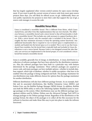 that has largely supplanted other version-control systems for open source develop‐
ment. If you want to grab the current version of source code from most open source
projects these days, you will likely be offered access via git. Additionally, there are
now public repositories for projects to store their code that support the use of git, a
source code manager, to access the code.
Monolithic Versus Micro
Linux is considered a monolithic kernel. This is different from Minix, which Linux
started from, and other Unix-like implementations that use micro kernels. The differ‐
ence between a monolithic kernel and a micro kernel is that all functionality is built
into a monolithic kernel. This includes any code necessary to support hardware devi‐
ces. With a micro kernel, only the essential code is included in the kernel. This is
roughly the bare minimum necessary to keep the operating system functional. Any
additional functionality that is required to run in kernel space is implemented as a
module and loaded into the kernel space as it is needed. This is not to say that Linux
doesn’t have modules, but the kernel that is typically built and included in Linux dis‐
tributions is not a micro kernel. Because Linux is not designed around the idea that
only core services are implemented in the kernel proper, it is not considered a micro
kernel but instead a monolithic kernel.
Linux is available, generally free of charge, in distributions. A Linux distribution is a
collection of software packages that have been selected by the distribution maintain‐
ers. Also, the software packages have been built in a particular way, with features
determined by the package maintainer. These software packages are acquired as
source code, and many packages can have multiple options—whether to include data‐
base support, which type of database, whether to enable encryption—that have to be
enabled when the package is being configured and built. The package maintainer for
one distribution may make different choices for options than the package maintainer
for another distribution.
Different distributions will also have different package formats. As an example, Red‐
Hat and its associated distributions, like RedHat Enterprise Linux (RHEL) and
Fedora Core, use the RedHat Package Manager (RPM) format. In addition, RedHat
uses both the RPM utility as well as the Yellowdog Updater Modified (yum) to man‐
age packages on the system. Other distributions may use the different package man‐
agement utilities used by Debian. Debian uses the Advanced Package Tool (APT) to
manage packages in the Debian package format. Regardless of the distribution or the
package format, the object of the packages is to collect all the files necessary for the
software to function and make those files easy to put into place to make the software
functional.
4 | Chapter 1: Foundations of Kali Linux
 