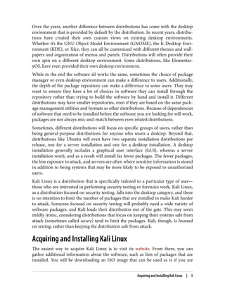 Over the years, another difference between distributions has come with the desktop
environment that is provided by default by the distribution. In recent years, distribu‐
tions have created their own custom views on existing desktop environments.
Whether it’s the GNU Object Model Environment (GNOME), the K Desktop Envi‐
ronment (KDE), or Xfce, they can all be customized with different themes and wall‐
papers and organization of menus and panels. Distributions will often provide their
own spin on a different desktop environment. Some distributions, like Elementar‐
yOS, have even provided their own desktop environment.
While in the end the software all works the same, sometimes the choice of package
manager or even desktop environment can make a difference to users. Additionally,
the depth of the package repository can make a difference to some users. They may
want to ensure they have a lot of choices in software they can install through the
repository rather than trying to build the software by hand and install it. Different
distributions may have smaller repositories, even if they are based on the same pack‐
age management utilities and formats as other distributions. Because of dependencies
of software that need to be installed before the software you are looking for will work,
packages are not always mix-and-match between even related distributions.
Sometimes, different distributions will focus on specific groups of users, rather than
being general-purpose distributions for anyone who wants a desktop. Beyond that,
distributions like Ubuntu will even have two separate installation distributions per
release, one for a server installation and one for a desktop installation. A desktop
installation generally includes a graphical user interface (GUI), whereas a server
installation won’t, and as a result will install far fewer packages. The fewer packages,
the less exposure to attack, and servers are often where sensitive information is stored
in addition to being systems that may be more likely to be exposed to unauthorized
users.
Kali Linux is a distribution that is specifically tailored to a particular type of user—
those who are interested in performing security testing or forensics work. Kali Linux,
as a distribution focused on security testing, falls into the desktop category, and there
is no intention to limit the number of packages that are installed to make Kali harder
to attack. Someone focused on security testing will probably need a wide variety of
software packages, and Kali loads their distribution out of the gate. This may seem
mildly ironic, considering distributions that focus on keeping their systems safe from
attack (sometimes called secure) tend to limit the packages. Kali, though, is focused
on testing, rather than keeping the distribution safe from attack.
Acquiring and Installing Kali Linux
The easiest way to acquire Kali Linux is to visit its website. From there, you can
gather additional information about the software, such as lists of packages that are
installed. You will be downloading an ISO image that can be used as is if you are
Acquiring and Installing Kali Linux | 5
 