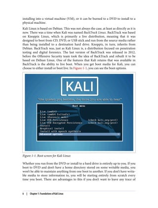 installing into a virtual machine (VM), or it can be burned to a DVD to install to a
physical machine.
Kali Linux is based on Debian. This was not always the case, at least as directly as it is
now. There was a time when Kali was named BackTrack Linux. BackTrack was based
on Knoppix Linux, which is primarily a live distribution, meaning that it was
designed to boot from CD, DVD, or USB stick and run from the source media rather
than being installed to a destination hard drive. Knoppix, in turn, inherits from
Debian. BackTrack was, just as Kali Linux is, a distribution focused on penetration
testing and digital forensics. The last version of BackTrack was released in 2012,
before the Offensive Security team took the idea of BackTrack and rebuilt it to be
based on Debian Linux. One of the features that Kali retains that was available in
BackTrack is the ability to live boot. When you get boot media for Kali, you can
choose to either install or boot live. In Figure 1-1, you can see the boot options.
Figure 1-1. Boot screen for Kali Linux
Whether you run from the DVD or install to a hard drive is entirely up to you. If you
boot to DVD and don’t have a home directory stored on some writable media, you
won’t be able to maintain anything from one boot to another. If you don’t have writa‐
ble media to store information to, you will be starting entirely from scratch every
time you boot. There are advantages to this if you don’t want to leave any trace of
6 | Chapter 1: Foundations of Kali Linux
 